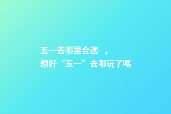五一去哪里合適，想好“五一”去哪玩了嗎